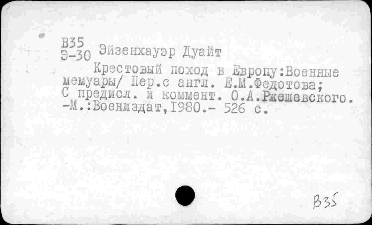 ﻿335
э_30 Эйзенхауэр Дуайт
Крестовый поход в Европу:Военные мемуары/ Пер.с англ. Е.М.Федотова; Ь предисл. и коммент. О.Д.Ржешевского. -М.:Воениздат,1980.- 526 с.
